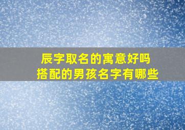 辰字取名的寓意好吗 搭配的男孩名字有哪些